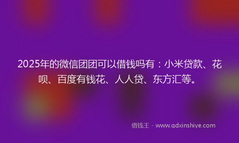 2025年的微信团团可以借钱吗有：小米贷款、花呗、百度有钱花、人人贷、东方汇等。