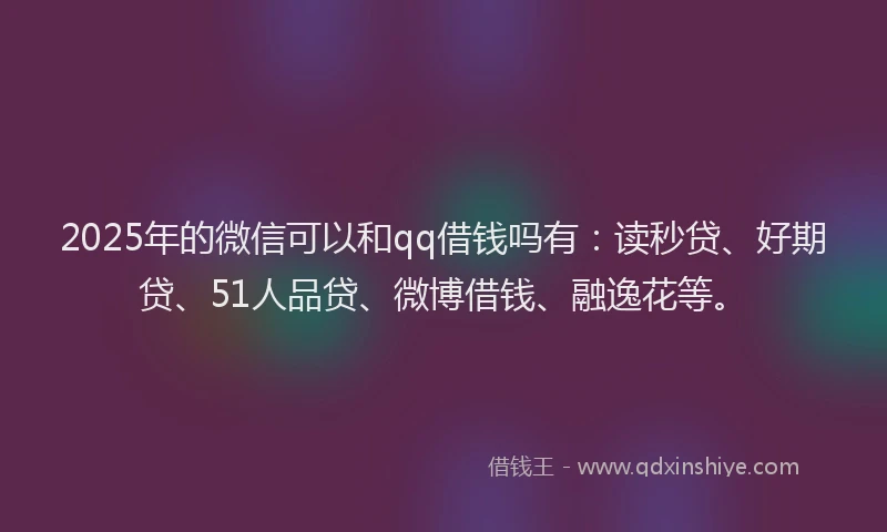 2025年的微信可以和qq借钱吗有：读秒贷、好期贷、51人品贷、微博借钱、融逸花等。
