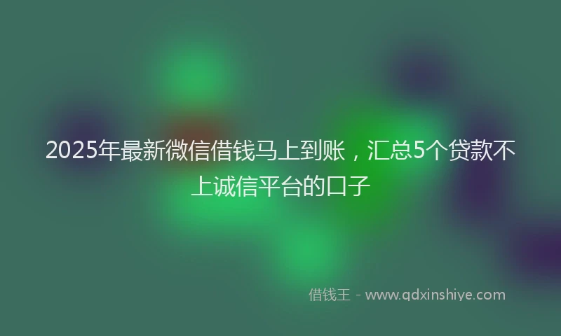 2025年最新微信借钱马上到账，汇总5个贷款不上诚信平台的口子