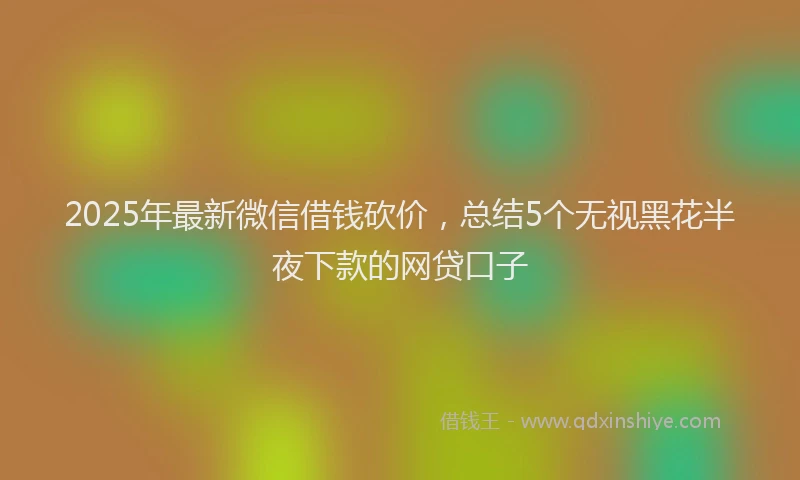 2025年最新微信借钱砍价，总结5个无视黑花半夜下款的网贷口子