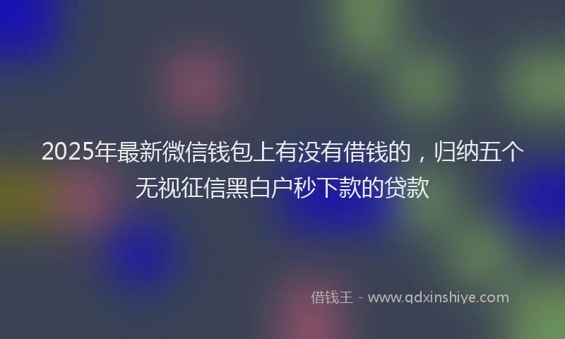 2025年最新微信钱包上有没有借钱的，归纳五个无视征信黑白户秒下款的贷款