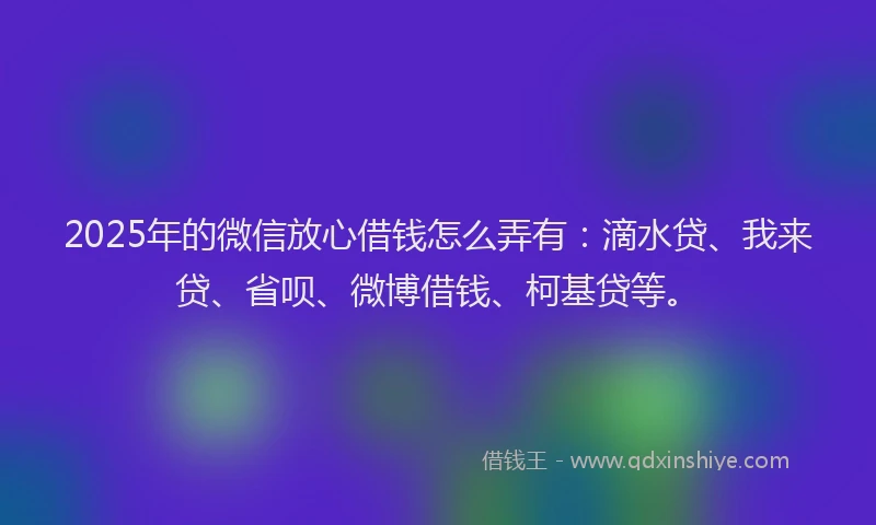 2025年的微信放心借钱怎么弄有：滴水贷、我来贷、省呗、微博借钱、柯基贷等。