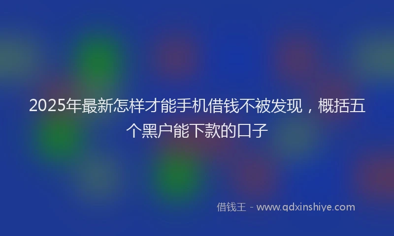 2025年最新怎样才能手机借钱不被发现，概括五个黑户能下款的口子