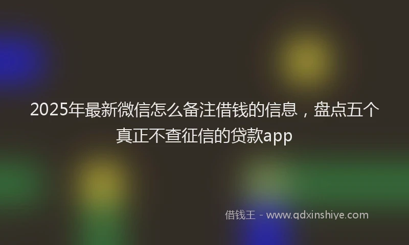 2025年最新微信怎么备注借钱的信息，盘点五个真正不查征信的贷款app