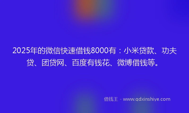 2025年的微信快速借钱8000有：小米贷款、功夫贷、团贷网、百度有钱花、微博借钱等。