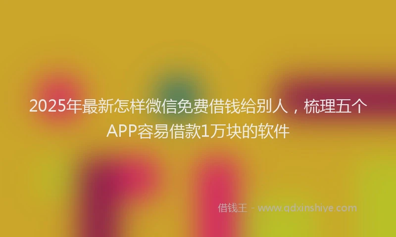 2025年最新怎样微信免费借钱给别人，梳理五个APP容易借款1万块的软件