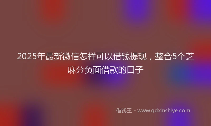 2025年最新微信怎样可以借钱提现，整合5个芝麻分负面借款的口子