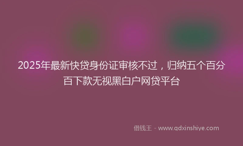 2025年最新快贷身份证审核不过，归纳五个百分百下款无视黑白户网贷平台
