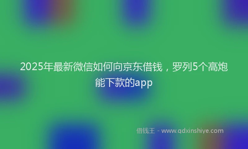 2025年最新微信如何向京东借钱，罗列5个高炮能下款的app