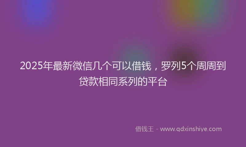 2025年最新微信几个可以借钱，罗列5个周周到贷款相同系列的平台