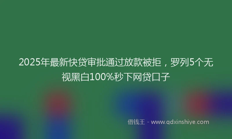 2025年最新快贷审批通过放款被拒，罗列5个无视黑白100%秒下网贷口子