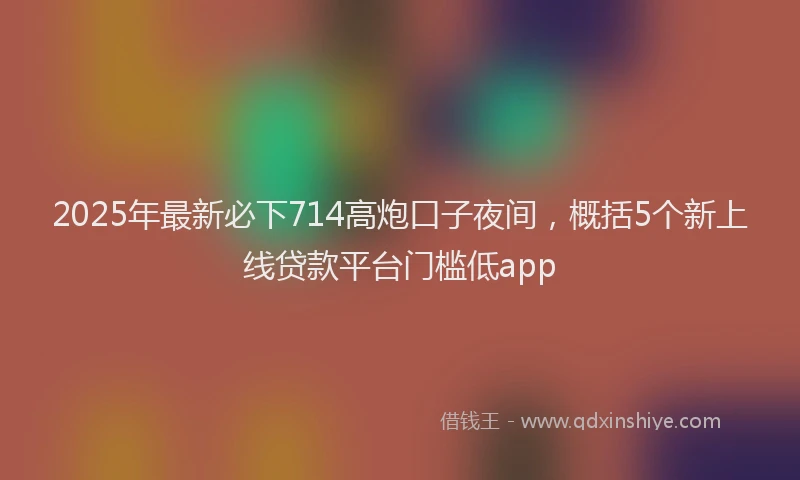 2025年最新必下714高炮口子夜间，概括5个新上线贷款平台门槛低app