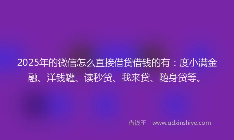 2025年的微信怎么直接借贷借钱的有：度小满金融、洋钱罐、读秒贷、我来贷、随身贷等。