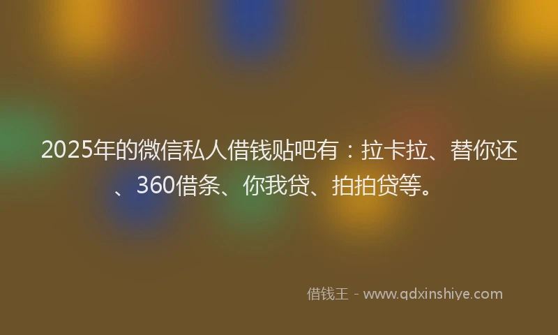 2025年的微信私人借钱贴吧有：拉卡拉、替你还、360借条、你我贷、拍拍贷等。