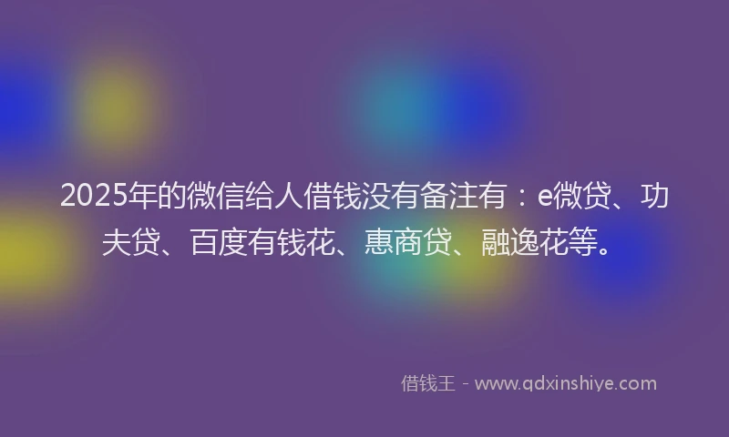 2025年的微信给人借钱没有备注有：e微贷、功夫贷、百度有钱花、惠商贷、融逸花等。