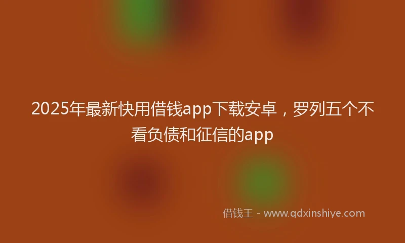 2025年最新快用借钱app下载安卓，罗列五个不看负债和征信的app