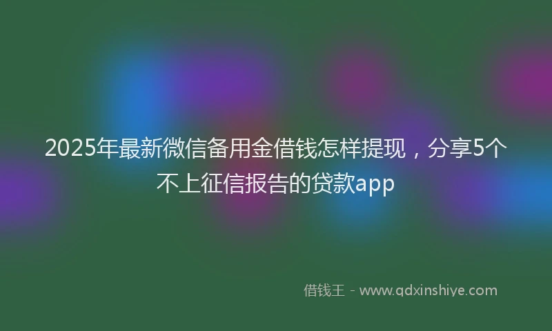 2025年最新微信备用金借钱怎样提现，分享5个不上征信报告的贷款app