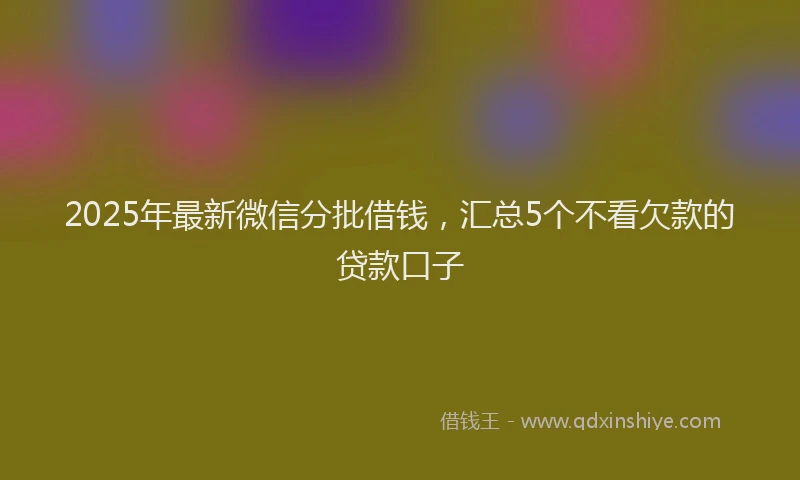 2025年最新微信分批借钱，汇总5个不看欠款的贷款口子