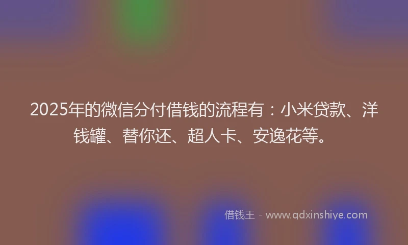 2025年的微信分付借钱的流程有：小米贷款、洋钱罐、替你还、超人卡、安逸花等。