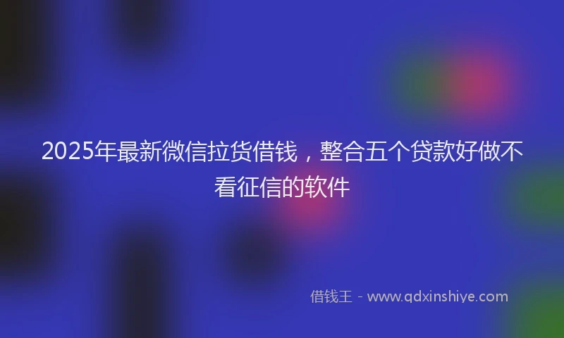 2025年最新微信拉货借钱，整合五个贷款好做不看征信的软件