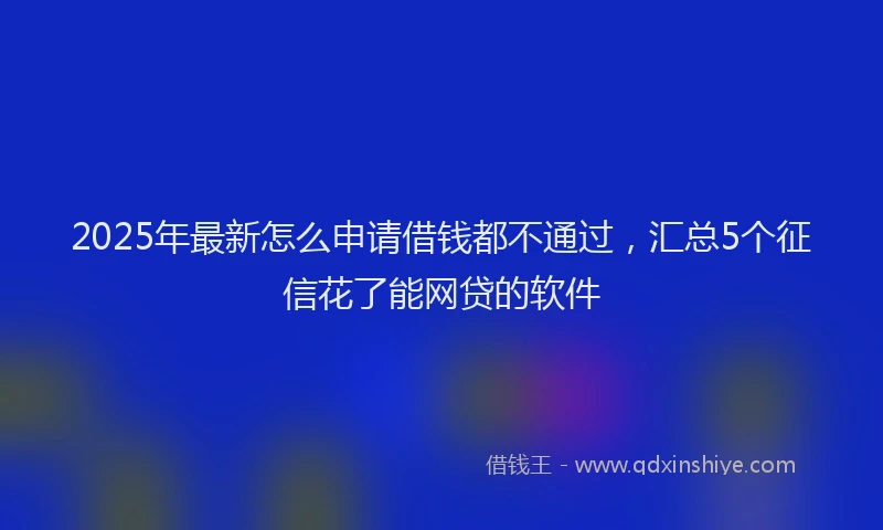 2025年最新怎么申请借钱都不通过，汇总5个征信花了能网贷的软件