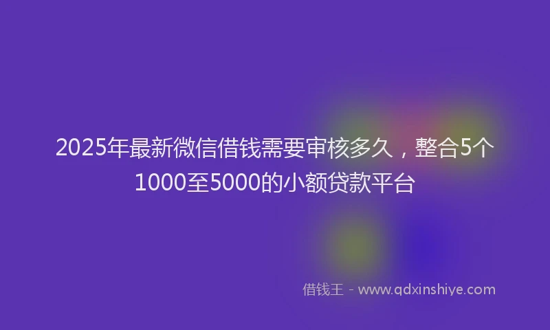 2025年最新微信借钱需要审核多久，整合5个1000至5000的小额贷款平台