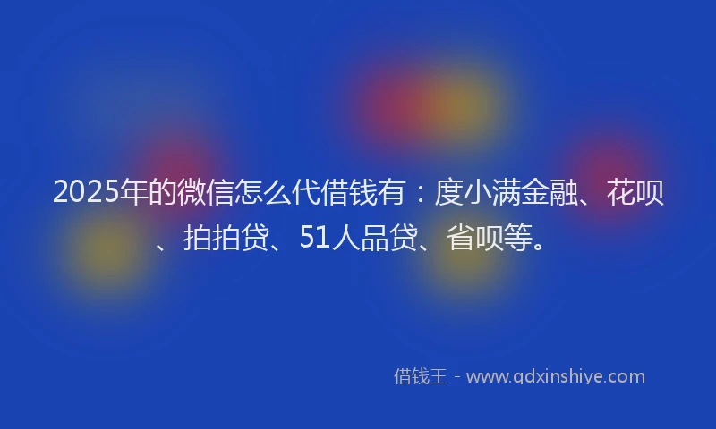 2025年的微信怎么代借钱有：度小满金融、花呗、拍拍贷、51人品贷、省呗等。