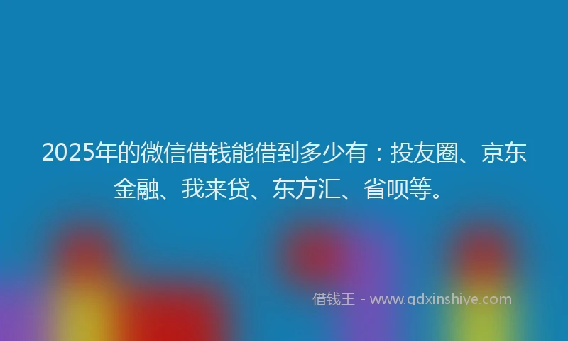2025年的微信借钱能借到多少有：投友圈、京东金融、我来贷、东方汇、省呗等。