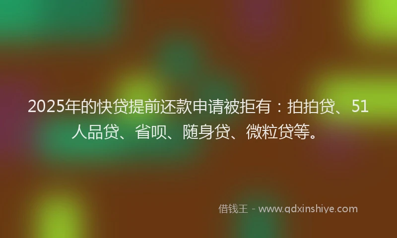 2025年的快贷提前还款申请被拒有：拍拍贷、51人品贷、省呗、随身贷、微粒贷等。