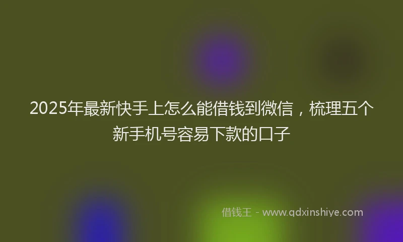 2025年最新快手上怎么能借钱到微信，梳理五个新手机号容易下款的口子
