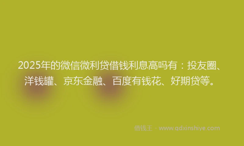 2025年的微信微利贷借钱利息高吗有：投友圈、洋钱罐、京东金融、百度有钱花、好期贷等。