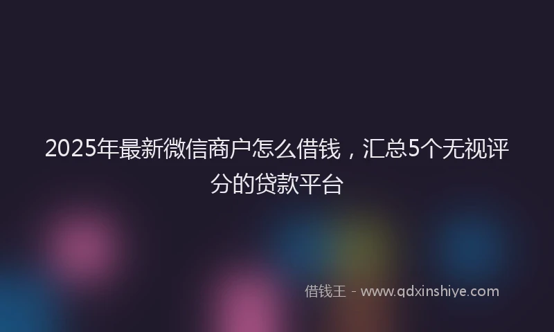 2025年最新微信商户怎么借钱，汇总5个无视评分的贷款平台