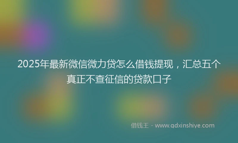 2025年最新微信微力贷怎么借钱提现，汇总五个真正不查征信的贷款口子