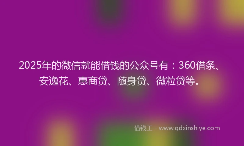 2025年的微信就能借钱的公众号有：360借条、安逸花、惠商贷、随身贷、微粒贷等。