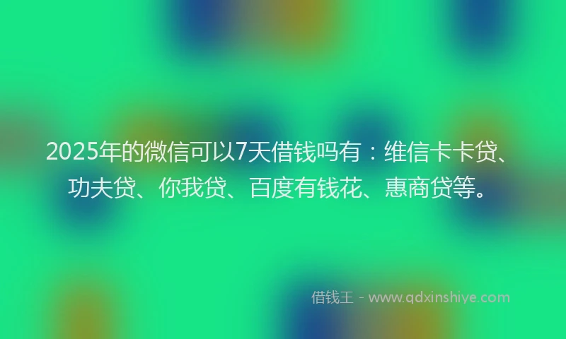 2025年的微信可以7天借钱吗有：维信卡卡贷、功夫贷、你我贷、百度有钱花、惠商贷等。