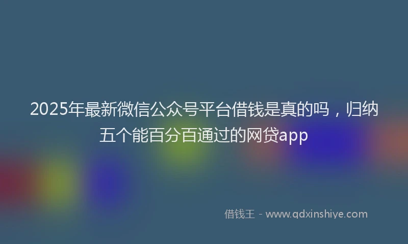 2025年最新微信公众号平台借钱是真的吗，归纳五个能百分百通过的网贷app