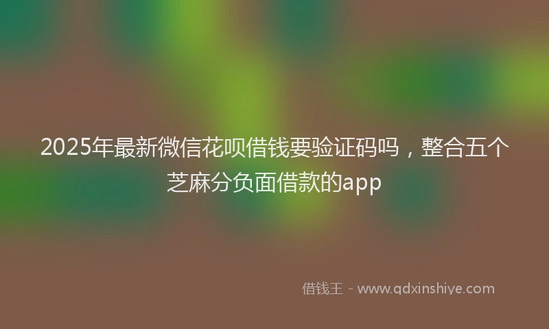 2025年最新微信花呗借钱要验证码吗，整合五个芝麻分负面借款的app