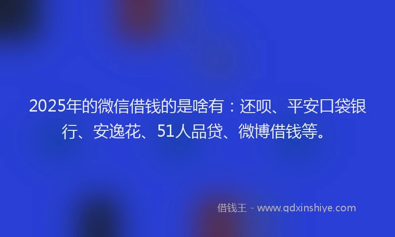 2025年的微信借钱的是啥有：还呗、平安口袋银行、安逸花、51人品贷、微博借钱等。
