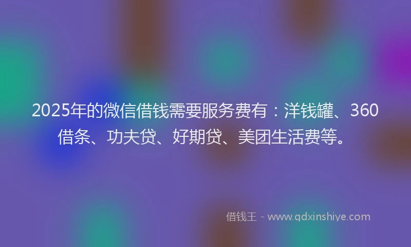 2025年的微信借钱需要服务费有：洋钱罐、360借条、功夫贷、好期贷、美团生活费等。
