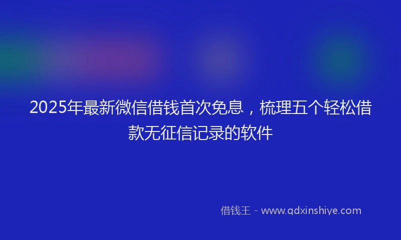 2025年最新微信借钱首次免息，梳理五个轻松借款无征信记录的软件