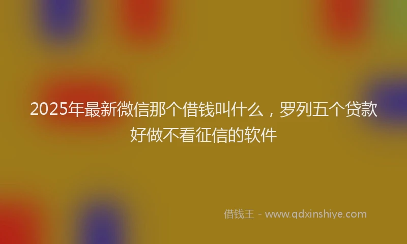 2025年最新微信那个借钱叫什么，罗列五个贷款好做不看征信的软件