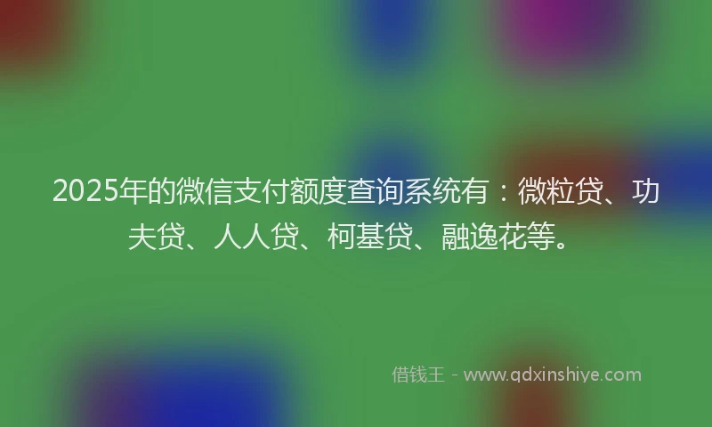 2025年的微信支付额度查询系统有：微粒贷、功夫贷、人人贷、柯基贷、融逸花等。