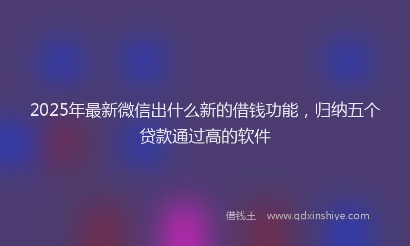 2025年最新微信出什么新的借钱功能，归纳五个贷款通过高的软件