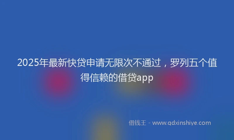 2025年最新快贷申请无限次不通过，罗列五个值得信赖的借贷app