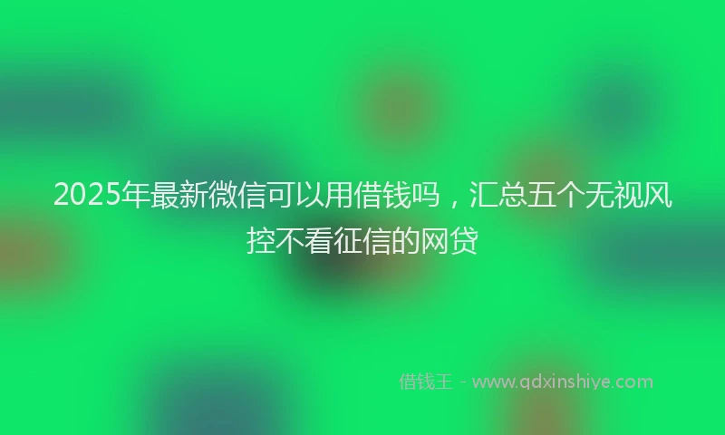 2025年最新微信可以用借钱吗，汇总五个无视风控不看征信的网贷