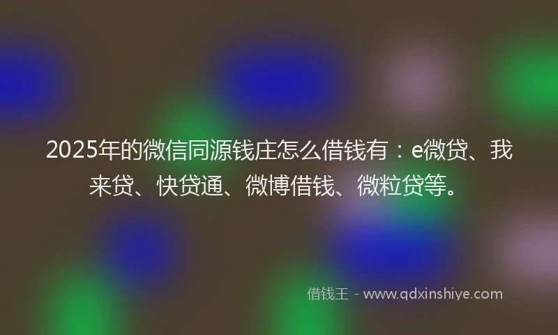 2025年的微信同源钱庄怎么借钱有：e微贷、我来贷、快贷通、微博借钱、微粒贷等。
