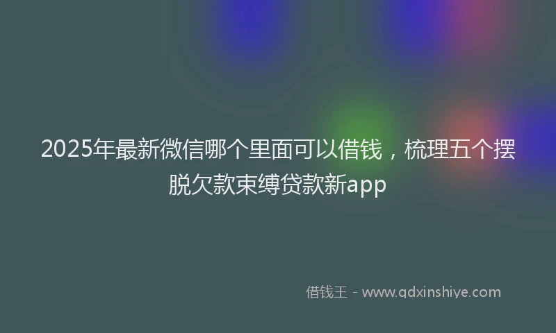 2025年最新微信哪个里面可以借钱，梳理五个摆脱欠款束缚贷款新app