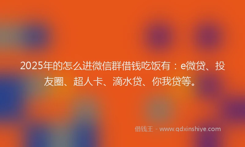 2025年的怎么进微信群借钱吃饭有：e微贷、投友圈、超人卡、滴水贷、你我贷等。