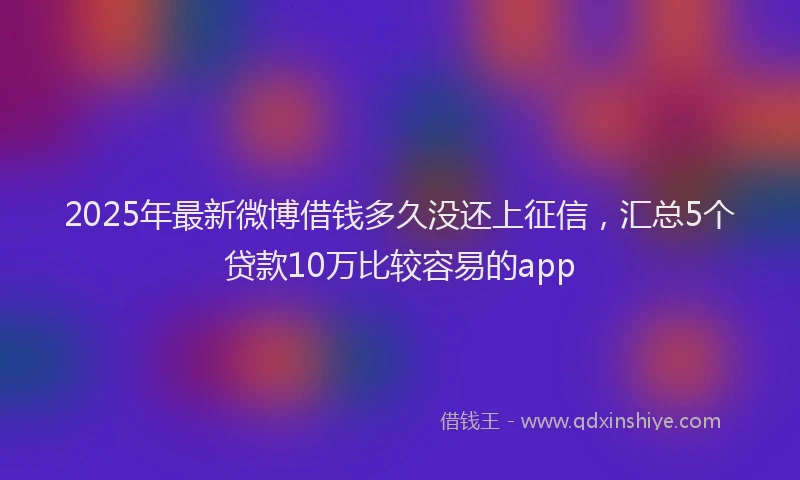 2025年最新微博借钱多久没还上征信，汇总5个贷款10万比较容易的app