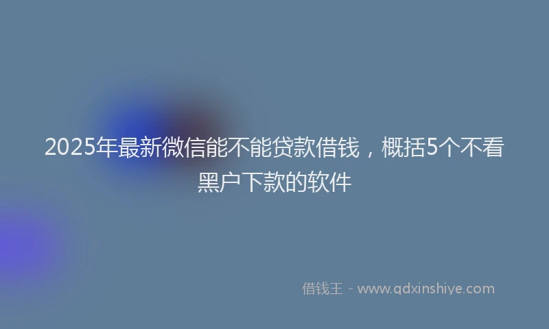 2025年最新微信能不能贷款借钱，概括5个不看黑户下款的软件